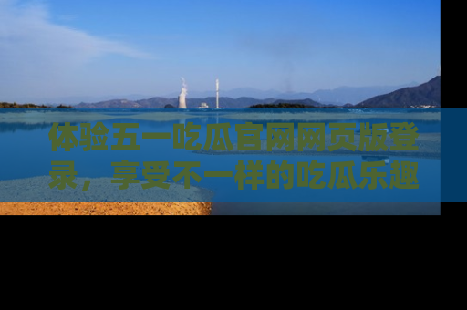 体验五一吃瓜官网网页版登录，享受不一样的吃瓜乐趣与互动体验