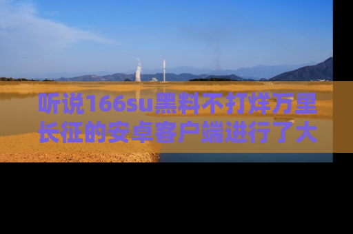 听说166su黑料不打烊万里长征的安卓客户端进行了大更新，八卦内容更加精彩与丰富！