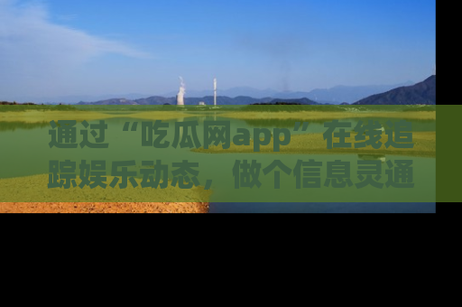 通过“吃瓜网app”在线追踪娱乐动态，做个信息灵通的吃瓜群众！