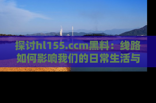探讨hl155.ccm黑料：线路如何影响我们的日常生活与娱乐选择？