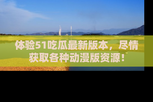 体验51吃瓜最新版本，尽情获取各种动漫版资源！