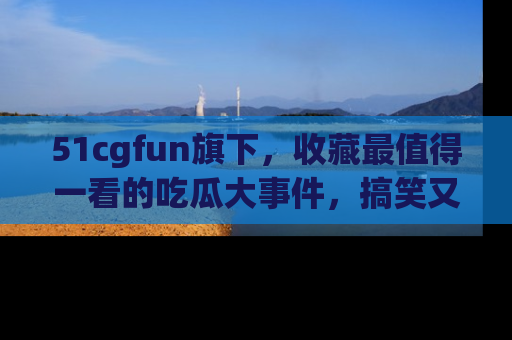 51cgfun旗下,收藏最值得一看的吃瓜大事件,搞笑又精彩!