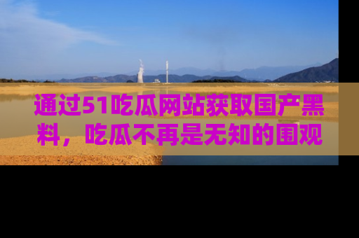 通过51吃瓜网站获取国产黑料，吃瓜不再是无知的围观者