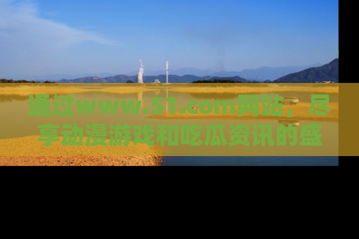 通过www.51.com网站，尽享动漫游戏和吃瓜资讯的盛宴！