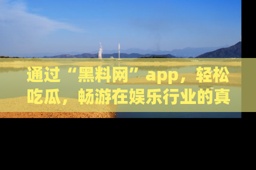 通过“黑料网”app，轻松吃瓜，畅游在娱乐行业的真实世界！