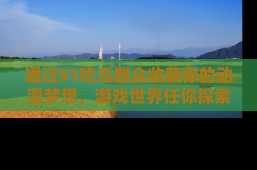 通过51吃瓜群众收藏你的动漫梦想，游戏世界任你探索
