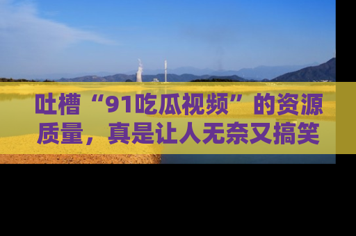 吐槽“91吃瓜视频”的资源质量，真是让人无奈又搞笑！