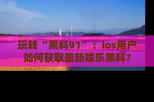 玩转“黑料91”：ios用户如何获取最新娱乐黑料？