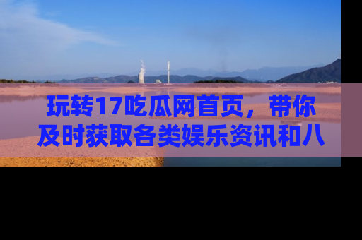 玩转17吃瓜网首页，带你及时获取各类娱乐资讯和八卦故事！
