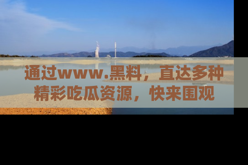 通过www.黑料，直达多种精彩吃瓜资源，快来围观