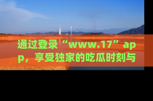 通过登录“www.17”app，享受独家的吃瓜时刻与娱乐资讯！