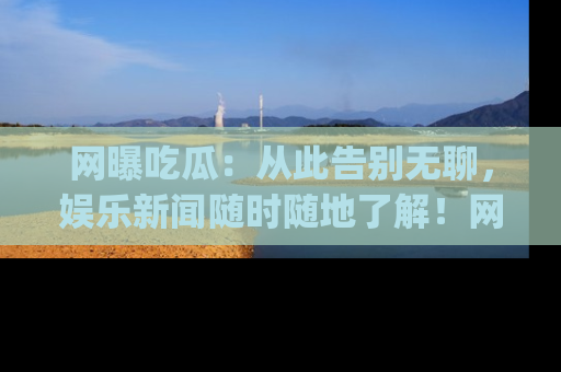 网曝吃瓜：从此告别无聊，娱乐新闻随时随地了解！网址：www.wangbaoegua.com