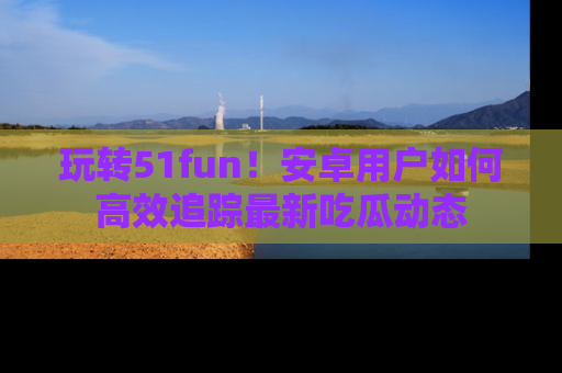 玩转51fun！安卓用户如何高效追踪最新吃瓜动态