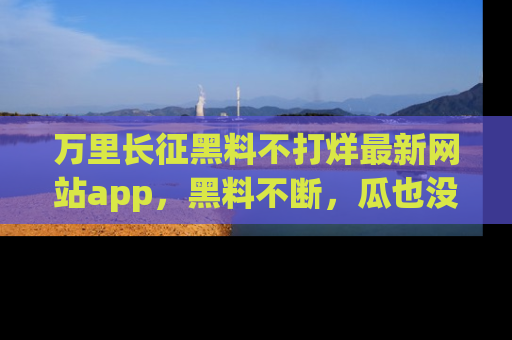 万里长征黑料不打烊最新网站app，黑料不断，瓜也没断，真香！