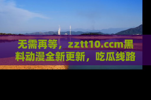 无需再等，zztt10.ccm黑料动漫全新更新，吃瓜线路佛系推荐！