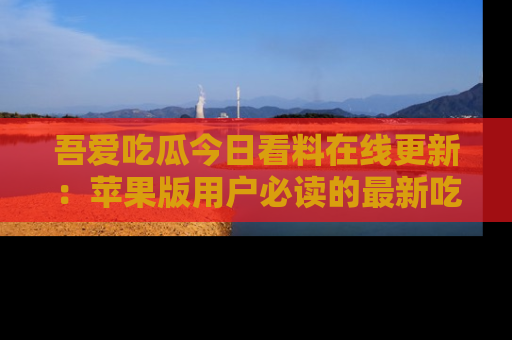 吾爱吃瓜今日看料在线更新：苹果版用户必读的最新吃瓜技巧