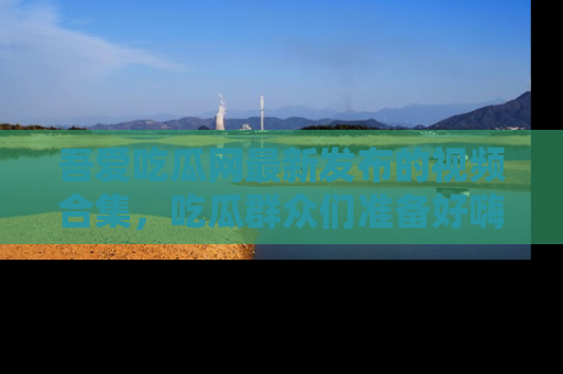 吾爱吃瓜网最新发布的视频合集，吃瓜群众们准备好嗨起来了吗？