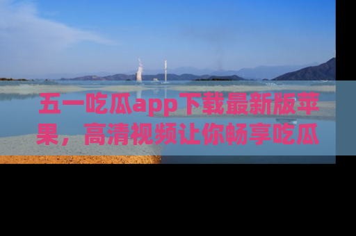 五一吃瓜app下载最新版苹果，高清视频让你畅享吃瓜乐趣