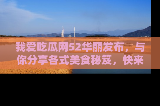 我爱吃瓜网52华丽发布，与你分享各式美食秘笈，快来加入我们的吃瓜大家庭！