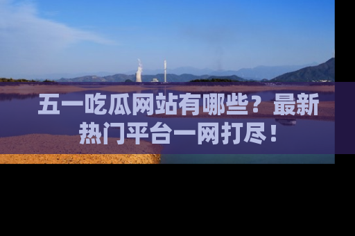 五一吃瓜网站有哪些？最新热门平台一网打尽！