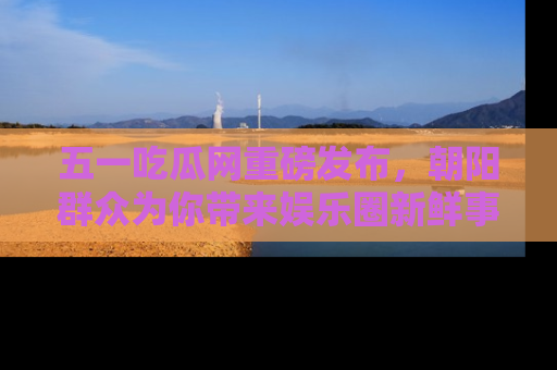 五一吃瓜网重磅发布，朝阳群众为你带来娱乐圈新鲜事！
