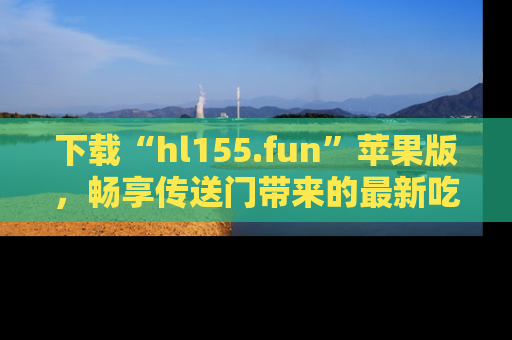 下载“hl155.fun”苹果版，畅享传送门带来的最新吃瓜资讯
