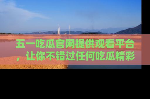 五一吃瓜官网提供观看平台，让你不错过任何吃瓜精彩瞬间