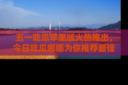 五一吃瓜苹果版火热推出，今日吃瓜娜娜为你推荐最佳美食！