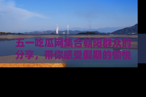 五一吃瓜网集合朝阳群众的分享，带你感受假期的愉悦！