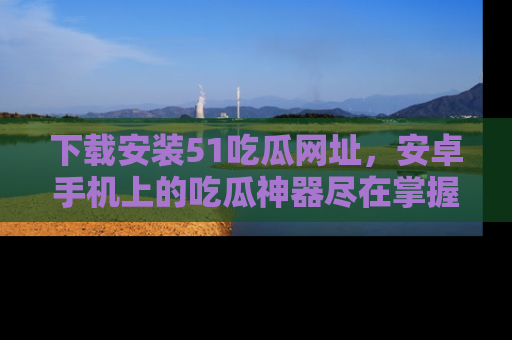 下载安装51吃瓜网址，安卓手机上的吃瓜神器尽在掌握