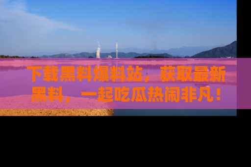 下载黑料爆料站，获取最新黑料，一起吃瓜热闹非凡！
