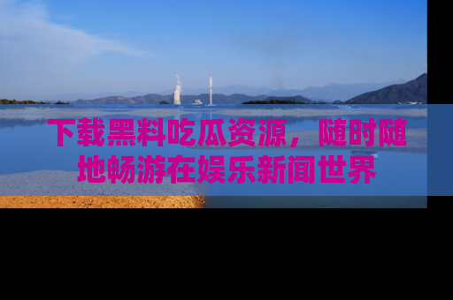 下载黑料吃瓜资源，随时随地畅游在娱乐新闻世界