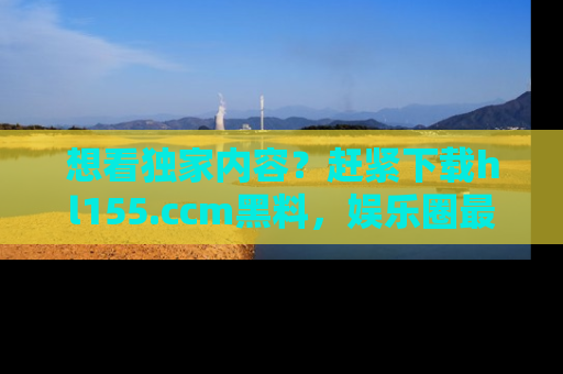 想看独家内容？赶紧下载hl155.ccm黑料，娱乐圈最劲爆的新闻一手掌握！