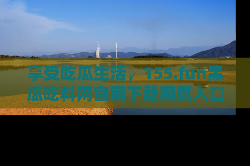 享受吃瓜生活，155.fun黑瓜吃料网官网下载网页入口全解析