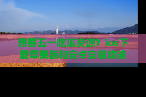 想要五一吃瓜资源？ios下载苹果版和安卓安装攻略
