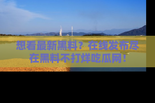想看最新黑料？在线发布尽在黑料不打烊吃瓜网！