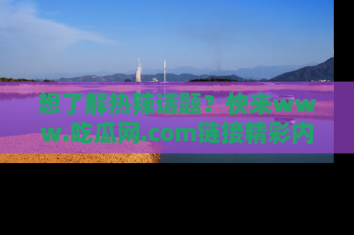 想了解热辣话题？快来www.吃瓜网.com链接精彩内容！