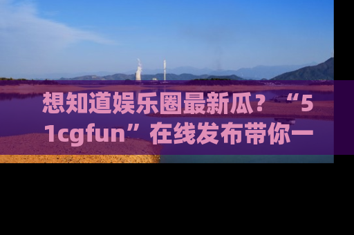 想知道娱乐圈最新瓜？“51cgfun”在线发布带你一探究竟！