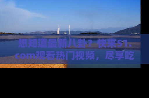 想知道最新八卦？快来51.com观看热门视频，尽享吃瓜乐趣！