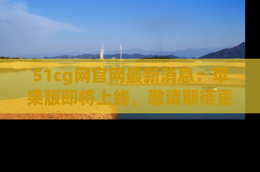 51cg网官网最新消息:苹果版即将上线,敬请期待更多吃瓜内容!