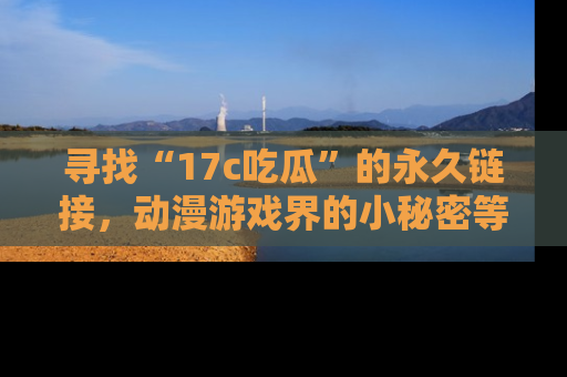 寻找“17c吃瓜”的永久链接，动漫游戏界的小秘密等你来揭秘！