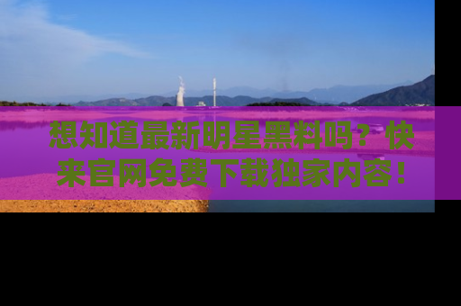 想知道最新明星黑料吗？快来官网免费下载独家内容！