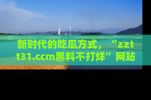 新时代的吃瓜方式，“zztt31.ccm黑料不打烊”网站为iOS用户带来惊喜