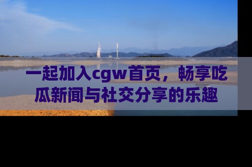 一起加入cgw首页，畅享吃瓜新闻与社交分享的乐趣