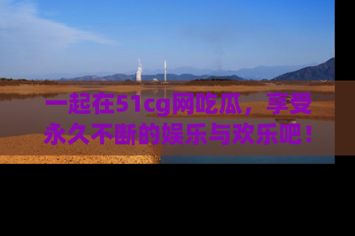 一起在51cg网吃瓜，享受永久不断的娱乐与欢乐吧！