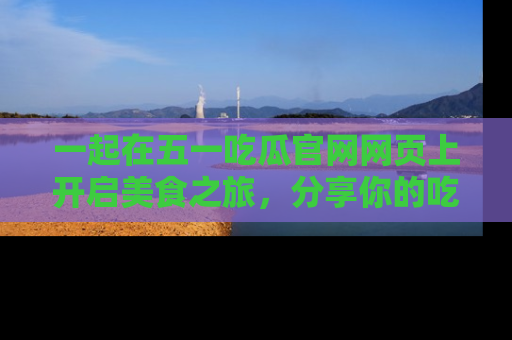 一起在五一吃瓜官网网页上开启美食之旅,分享你的吃瓜故事与精彩瞬间!
