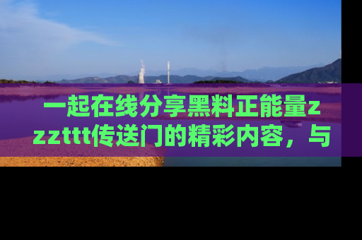 一起在线分享黑料正能量zzzttt传送门的精彩内容，与朋友互动！