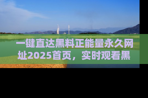 一键直达黑料正能量永久网址2025首页，实时观看黑料大汇总