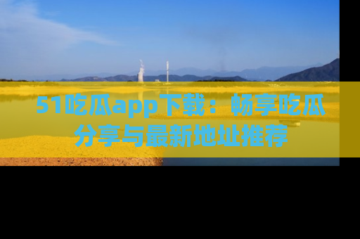 51吃瓜app下载:畅享吃瓜分享与最新地址推荐