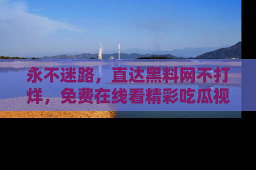 永不迷路,直达黑料网不打烊,免费在线看精彩吃瓜视频!